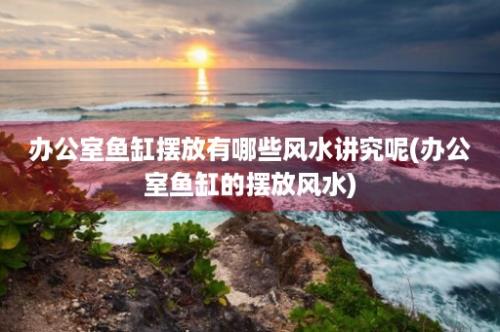 办公室鱼缸摆放有哪些风水讲究呢(办公室鱼缸的摆放风水)