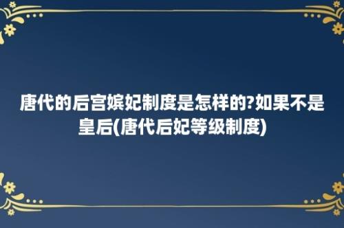 唐代的后宫嫔妃制度是怎样的?如果不是皇后(唐代后妃等级制度)