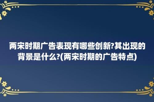 两宋时期广告表现有哪些创新?其出现的背景是什么?(两宋时期的广告特点)