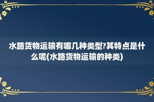 水路货物运输有哪几种类型?其特点是什么呢(水路货物运输的种类)