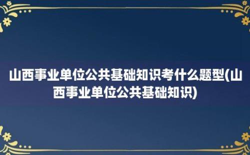 山西事业单位公共基础知识考什么题型(山西事业单位公共基础知识)