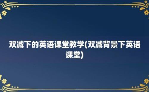 双减下的英语课堂教学(双减背景下英语课堂)