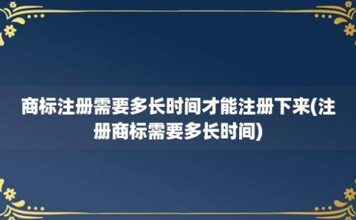 商标注册需要多长时间才能注册下来(注册商标需要多长时间)