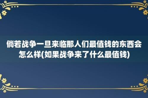 倘若战争一旦来临那人们最值钱的东西会怎么样(如果战争来了什么最值钱)