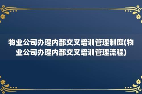 物业公司办理内部交叉培训管理制度(物业公司办理内部交叉培训管理流程)