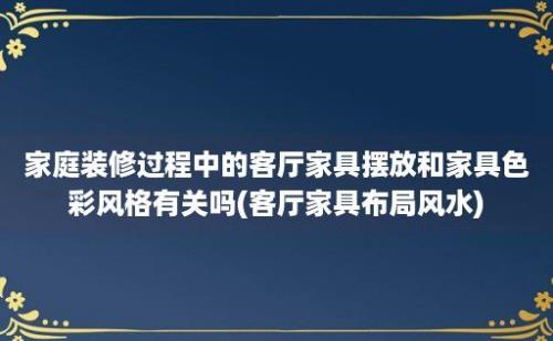 家庭装修过程中的客厅家具摆放和家具色彩风格有关吗(客厅家具布局风水)