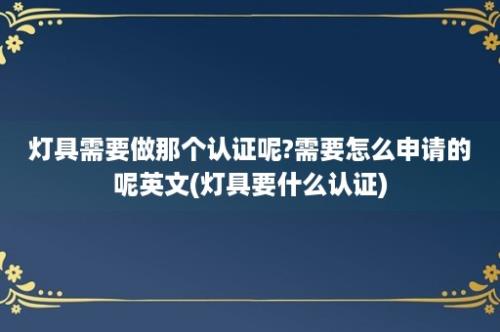 灯具需要做那个认证呢?需要怎么申请的呢英文(灯具要什么认证)