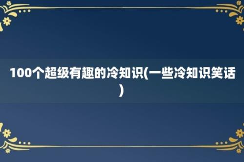 100个超级有趣的冷知识(一些冷知识笑话)