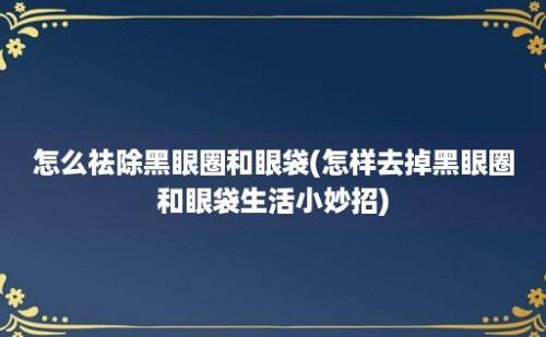 怎么祛除黑眼圈和眼袋(怎样去掉黑眼圈和眼袋生活小妙招)