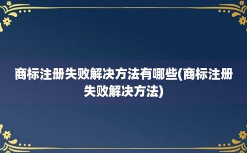 商标注册失败解决方法有哪些(商标注册失败解决方法)