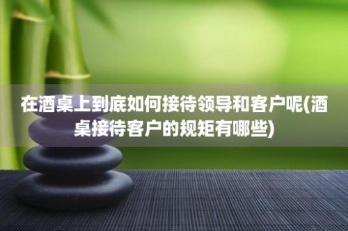 在酒桌上到底如何接待领导和客户呢(酒桌接待客户的规矩有哪些)