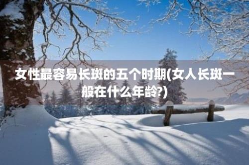 女性最容易长斑的五个时期(女人长斑一般在什么年龄?)