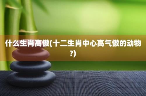 什么生肖高傲(十二生肖中心高气傲的动物?)