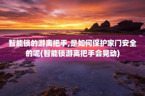 智能锁的游离把手,是如何保护家门安全的呢(智能锁游离把手会晃动)