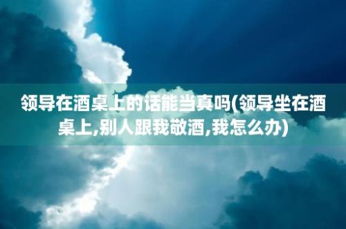 领导在酒桌上的话能当真吗(领导坐在酒桌上,别人跟我敬酒,我怎么办)