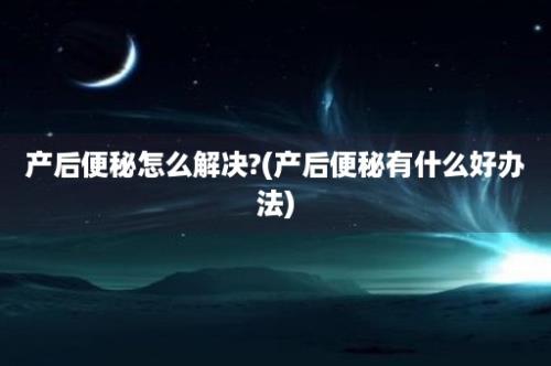 产后便秘怎么解决?(产后便秘有什么好办法)