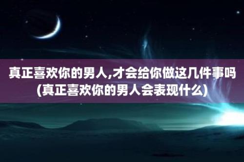 真正喜欢你的男人,才会给你做这几件事吗(真正喜欢你的男人会表现什么)