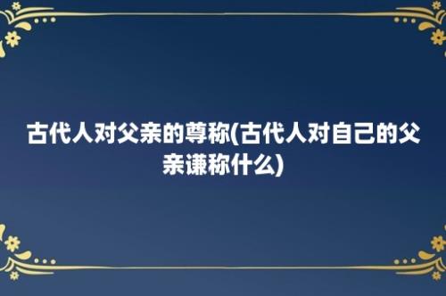 古代人对父亲的尊称(古代人对自己的父亲谦称什么)