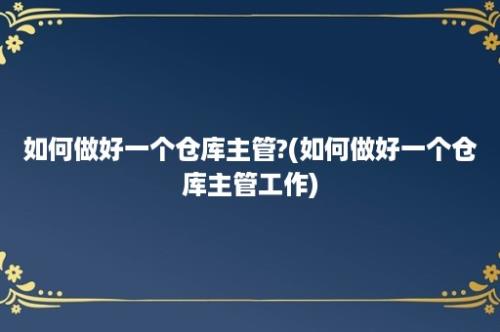 如何做好一个仓库主管?(如何做好一个仓库主管工作)