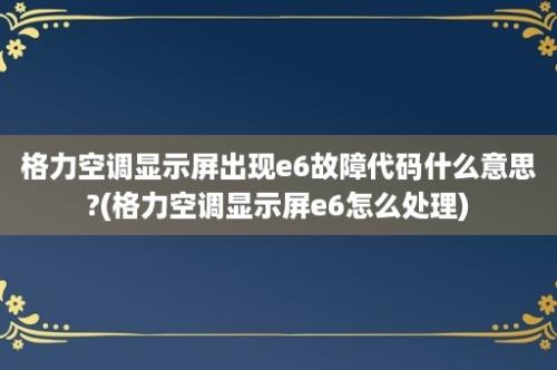 格力空调显示屏出现e6故障代码什么意思?(格力空调显示屏e6怎么处理)