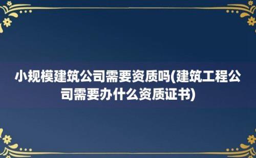 小规模建筑公司需要资质吗(建筑工程公司需要办什么资质证书)