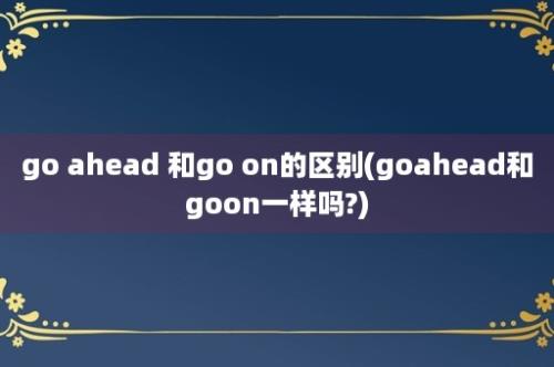 go ahead 和go on的区别(goahead和goon一样吗?)