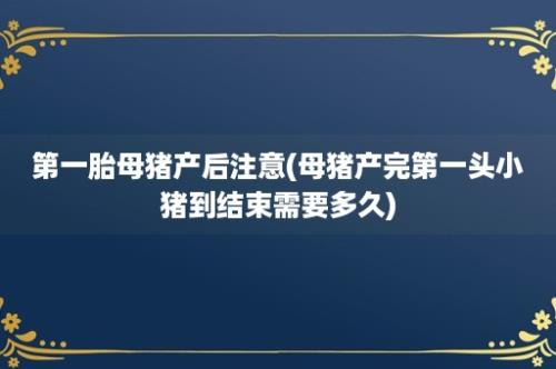 第一胎母猪产后注意(母猪产完第一头小猪到结束需要多久)