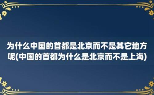 为什么中国的首都是北京而不是其它地方呢(中国的首都为什么是北京而不是上海)