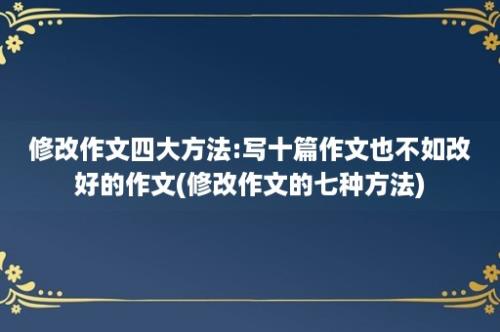 修改作文四大方法:写十篇作文也不如改好的作文(修改作文的七种方法)