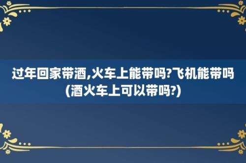 过年回家带酒,火车上能带吗?飞机能带吗(酒火车上可以带吗?)