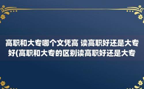 高职和大专哪个文凭高 读高职好还是大专好(高职和大专的区别读高职好还是大专好)