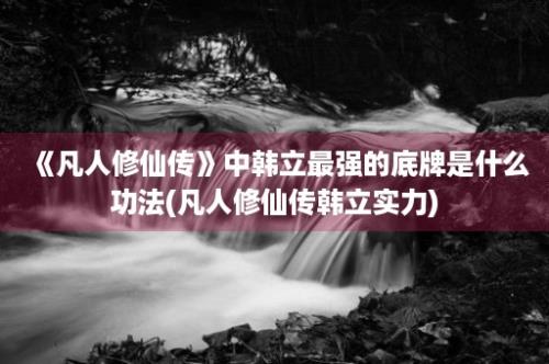 《凡人修仙传》中韩立最强的底牌是什么功法(凡人修仙传韩立实力)