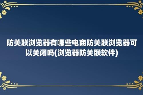 防关联浏览器有哪些电商防关联浏览器可以关闭吗(浏览器防关联软件)