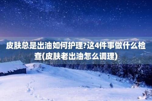 皮肤总是出油如何护理?这4件事做什么检查(皮肤老出油怎么调理)