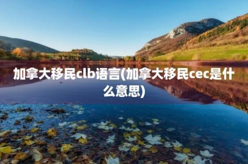 加拿大移民clb语言(加拿大移民cec是什么意思)