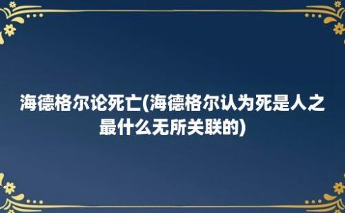 海德格尔论死亡(海德格尔认为死是人之最什么无所关联的)