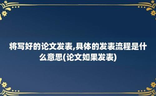 将写好的论文发表,具体的发表流程是什么意思(论文如果发表)