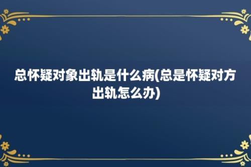 总怀疑对象出轨是什么病(总是怀疑对方出轨怎么办)