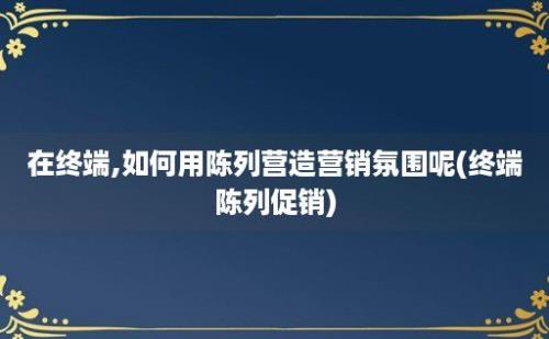 在终端,如何用陈列营造营销氛围呢(终端陈列促销)