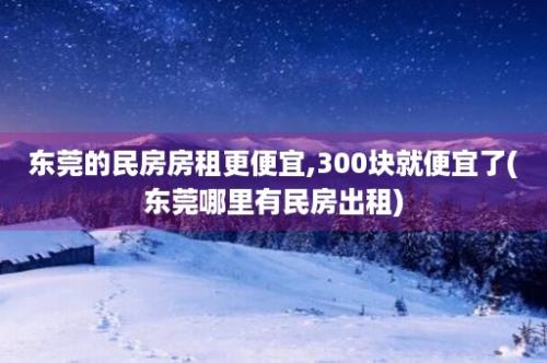 东莞的民房房租更便宜,300块就便宜了(东莞哪里有民房出租)