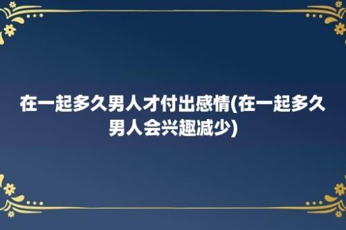 在一起多久男人才付出感情(在一起多久男人会兴趣减少)