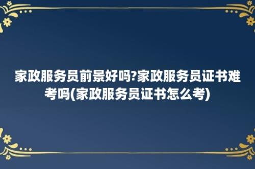 家政服务员前景好吗?家政服务员证书难考吗(家政服务员证书怎么考)