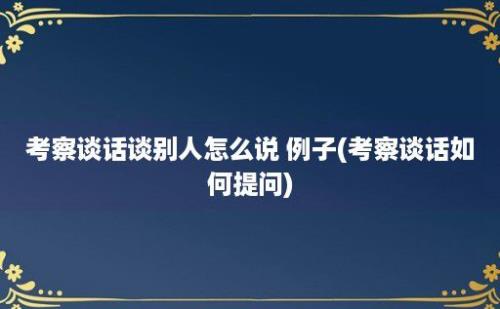 考察谈话谈别人怎么说 例子(考察谈话如何提问)