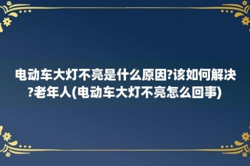 电动车大灯不亮是什么原因?该如何解决?老年人(电动车大灯不亮怎么回事)