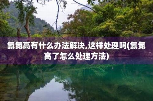 氨氮高有什么办法解决,这样处理吗(氨氮高了怎么处理方法)