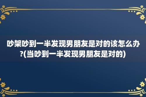 吵架吵到一半发现男朋友是对的该怎么办?(当吵到一半发现男朋友是对的)