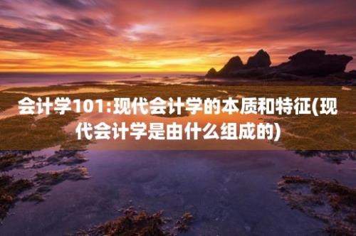 会计学101:现代会计学的本质和特征(现代会计学是由什么组成的)