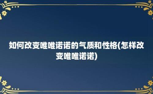 如何改变唯唯诺诺的气质和性格(怎样改变唯唯诺诺)