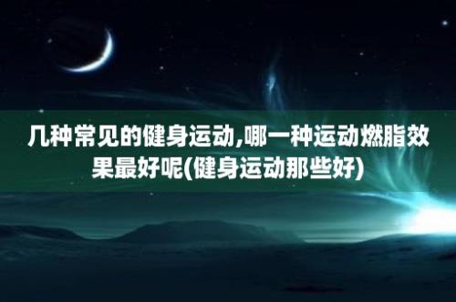 几种常见的健身运动,哪一种运动燃脂效果最好呢(健身运动那些好)