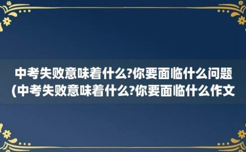 中考失败意味着什么?你要面临什么问题(中考失败意味着什么?你要面临什么作文)